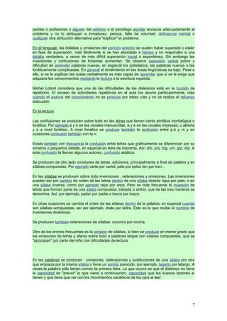 padres o profesores o alguien del entorno o el psicólogo escolar encauce adecuadamente el
problema y no lo atribuyan a inmadurez, pereza, falta de voluntad, deficiencia mental o
cualquier otra atribución alternativa para "explicar" el problema.

En el lenguaje, las dislalias y omisiones del período anterior se suelen haber superado o están
en fase de superación, más fácilmente si se han abordado a tiempo y no responden a una
dislalia verdadera, a veces de más difícil superación inicial o espontánea. Sin embargo las
inversiones y confusiones de fonemas aumentan. Se observa expresión verbal pobre y
dificultad de aprender palabras nuevas, en especial los polisílabos, las palabras nuevas o las
fonéticamente complicadas. En general el rendimiento en las áreas lingüísticas es bajo. Pese a
ello, si se le explican las cosas verbalmente es más capaz de aprender que si se le exige que
adquiera los conocimientos mediante la lectura o la escritura repetida.

Michel Lobrot considera que una de las dificultades de los disléxicos está en la función de
repetición. El exceso de actividades repetitivas en el aula los aburre particularmente, más
cuando el avance del conocimiento no se produce por estas vías y no se realiza el refuerzo
adecuado.

En la lectura

Las confusiones se producen sobre todo en las letras que tienen cierta similitud morfológica o
fonética. Por ejemplo a y o en las vocales manuscritas, a y e en las vocales impresas, u abierta
y o a nivel fonético. A nivel fonético se produce también la confusión entre p,b y m y en
ocasiones confusión también con la n.

Existe también con frecuencia la confusión entre letras que gráficamente se diferencian por su
simetría o pequeños detalle, en especial en letra de imprenta. Así: d/b; p/q; b/g; u/n; g/p; d/p. A
esta confusión la llaman algunos autores, confusión estática

Se producen de otro lado omisiones de letras, adiciones, principalmente a final de palabra y en
sílabas compuestas. Por ejemplo carte por cartel, pelo por pelos ten por tren...

En las sílabas se producen sobre todo inversiones , reiteraciones y omisiones. Las inversiones
pueden ser por cambio de orden de las letras dentro de una sílaba directa: lapa por pala, o en
una sílaba inversa, como por ejemplo rapa por arpa. Pero es más frecuente la inversión de
letras que forman parte de una sílaba compuesta, trabada o sinfón, que de las tres maneras se
denomina. Así, por ejemplo, pader por padre o barzo por brazo.

En otras ocasiones se cambia el orden de las sílabas dentro de la palabra, en especial cuando
son sílabas compuestas, así por ejemplo, drala por ladra. Esto es lo que recibe el nombre de
inversiones dinámicas.

Se producen también reiteraciones de sílabas: cocicina por cocina.

Otro de los errores frecuentes es la omisión de sílabas, si bien se produce en menor grado que
las omisiones de letras y afecta sobre todo a palabras largas con sílabas compuestas, que se
"apocopan" por parte del niño con dificultades de lectura.




En las palabras se producen : omisiones, reiteraciones y sustituciones de una sílaba por otra
que empieza por la misma sílaba o tiene un sonido parecido, por ejemplo, lagarto por letargo. A
veces la palabra sólo tienen común la primera letra. Lo que ocurre es que el disléxico no tiene
la capacidad de "prever" lo que viene a continuación, capacidad que los buenos lectores sí
tienen y que tiene que ver con los movimientos sacádicos de los ojos al leer.




                                                                                                 7
 