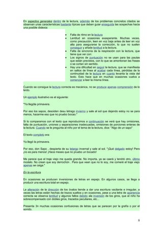 En aspectos generales dentro de la lectura, además de los problemas concretos citados se
observan unas características bastante típicas que deben guiar enseguida las sospechas hacia
una posible dislexia:

                                    •     Falta de ritmo en la lectura
                                    •     Lentitud en ocasiones exasperante. Muchas veces,
                                          como precaución, leen en voz baja antes de leer en voz
                                          alta para asegurarse la corrección, lo que no suelen
                                          conseguir y añade lentitud a la lectura.
                                    •     Falta de sincronía de la respiración con la lectura, que
                                          tiene que ver con:
                                    •     Los signos de puntuación no se usan para las pautas
                                          que están previstos, con lo que se amontonan las frases
                                          o se cortan sin sentido.
                                    •     Hay una dificultad en seguir la lectura, que se manifiesta
                                          en saltos de línea al acabar cada línea, pérdidas de la
                                          continuidad de la lectura en cuanto levanta la vista del
                                          texto. Esto hace que en muchas ocasiones vuelva a
                                          comenzar a leer la misma línea.

Cuando se consigue la lectura correcta es mecánica, no se produce apenas comprensión de lo
leído.

Un ejemplo ilustrativo es el siguiente:

"Ya llególa primavera.

Por eso los sapos, desoiden desu letrago invierno y sale al sol que dejando estoy no se para
menos, hacerme eso que no pruebo bocao."

Si lo comparamos con el texto que reproducimos a continuación se verá que hay omisiones,
falta de puntuación, uniones y separaciones inadecuadas, omisiones de porciones enteras de
la lectura. Cuando se le pregunta al niño por el tema de la lectura, dice: "Algo de un sapo"

El texto completo era:

Ya llegó la primavera.

Por eso, don Sapo , despierta de su letargo invernal y sale al sol. "¡Qué delgado estoy! Pero
¡no es para menos! ¡Hace meses que no pruebo un bocado!

Me parece que el traje viejo me queda grande. No importa, ya se caerá y tendré otro, último
modelo. No crean que soy derrochón . Para que vean que no lo soy, me comeré el traje viejo
apenas se caiga."

En la escritura

En ocasiones se producen inversiones de letras en espejo. En algunos casos, se llega a
producir una escritura total en espejo.

La alteración de la dirección de los óvalos tiende a dar una escritura vacilante e irregular, a
veces las letras están hechas de trazos sueltos y en ocasiones, pese a una letra de apariencia
correcta se observa lentitud y algunos fallos debido ala inversión de los giros, que el niño ha
sobrecompensado con dobles giros, trazados peculiares, etc...

Presenta 3n muchas ocasiones confusiones de letras que se parecen por la grafía o por el
sonido.



                                                                                                  8
 