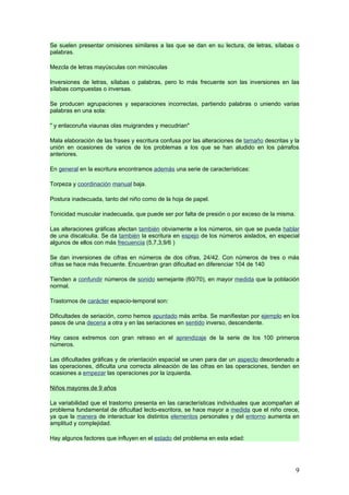 Se suelen presentar omisiones similares a las que se dan en su lectura, de letras, sílabas o
palabras.

Mezcla de letras mayúsculas con minúsculas

Inversiones de letras, sílabas o palabras, pero lo más frecuente son las inversiones en las
sílabas compuestas o inversas.

Se producen agrupaciones y separaciones incorrectas, partiendo palabras o uniendo varias
palabras en una sola:

" y enlacoruña viaunas olas muigrandes y mecudrian"

Mala elaboración de las frases y escritura confusa por las alteraciones de tamaño descritas y la
unión en ocasiones de varios de los problemas a los que se han aludido en los párrafos
anteriores.

En general en la escritura encontramos además una serie de características:

Torpeza y coordinación manual baja.

Postura inadecuada, tanto del niño como de la hoja de papel.

Tonicidad muscular inadecuada, que puede ser por falta de presión o por exceso de la misma.

Las alteraciones gráficas afectan también obviamente a los números, sin que se pueda hablar
de una discalculia. Se da también la escritura en espejo de los números aislados, en especial
algunos de ellos con más frecuencia (5,7,3,9/6 )

Se dan inversiones de cifras en números de dos cifras, 24/42. Con números de tres o más
cifras se hace más frecuente. Encuentran gran dificultad en diferenciar 104 de 140

Tienden a confundir números de sonido semejante (60/70), en mayor medida que la población
normal.

Trastornos de carácter espacio-temporal son:

Dificultades de seriación, como hemos apuntado más arriba. Se manifiestan por ejemplo en los
pasos de una decena a otra y en las seriaciones en sentido inverso, descendente.

Hay casos extremos con gran retraso en el aprendizaje de la serie de los 100 primeros
números.

Las dificultades gráficas y de orientación espacial se unen para dar un aspecto desordenado a
las operaciones, dificulta una correcta alineación de las cifras en las operaciones, tienden en
ocasiones a empezar las operaciones por la izquierda.

Niños mayores de 9 años

La variabilidad que el trastorno presenta en las características individuales que acompañan al
problema fundamental de dificultad lecto-escritora, se hace mayor a medida que el niño crece,
ya que la manera de interactuar los distintos elementos personales y del entorno aumenta en
amplitud y complejidad.

Hay algunos factores que influyen en el estado del problema en esta edad:




                                                                                              9
 