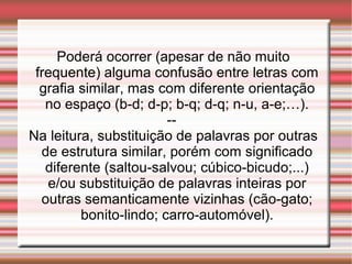 Poderá ocorrer (apesar de não muito
frequente) alguma confusão entre letras com
grafia similar, mas com diferente orientação
no espaço (b-d; d-p; b-q; d-q; n-u, a-e;…).
--
Na leitura, substituição de palavras por outras
de estrutura similar, porém com significado
diferente (saltou-salvou; cúbico-bicudo;...)
e/ou substituição de palavras inteiras por
outras semanticamente vizinhas (cão-gato;
bonito-lindo; carro-automóvel).
 