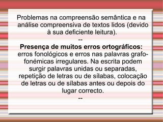 Problemas na compreensão semântica e na
análise compreensiva de textos lidos (devido
à sua deficiente leitura).
--
Presença de muitos erros ortográficos:
erros fonológicos e erros nas palavras grafo-
fonémicas irregulares. Na escrita podem
surgir palavras unidas ou separadas,
repetição de letras ou de sílabas, colocação
de letras ou de sílabas antes ou depois do
lugar correcto.
--
 