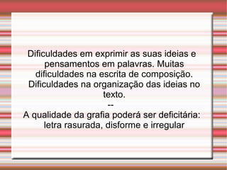 Dificuldades em exprimir as suas ideias e
pensamentos em palavras. Muitas
dificuldades na escrita de composição.
Dificuldades na organização das ideias no
texto.
--
A qualidade da grafia poderá ser deficitária:
letra rasurada, disforme e irregular
 