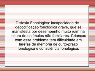 Dislexia Fonológica: incapacidade de
decodificação fonológica grave, que se
manisfesta por desempenho muito ruim na
leitura de estímulos não familiares. Crianças
com esse problema tem dificuldade em
tarefas de memória de curto-prazo
fonológica e consciência fonológica.
 