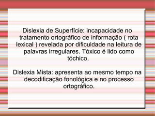 Dislexia de Superfície: incapacidade no
tratamento ortográfico de informação ( rota
lexical ) revelada por dificuldade na leitura de
palavras irregulares. Tóxico é lido como
tóchico.
Dislexia Mista: apresenta ao mesmo tempo na
decodificação fonológica e no processo
ortográfico.
 