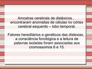 Amostras cerebrais de disléxicos ,
encontraram anomalias de células no córtex
cerebral esquerdo – lobo temporal.
Fatores hereditários e genéticos das dislexias,
a consciência fonológica e a leitura de
palavras isoladas foram associadas aos
cromossomos 6 e 15.
 