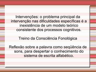 Intervenções: o problema principal da
intervenção nas dificuldades específicas é a
inexistência de um modelo teórico
consistente dos processos cognitivos.
Treino da Consciência Fonológica
Reflexão sobre a palavra como seqüência de
sons, para despertar o conhecimento do
sistema de escrita alfabético.
 