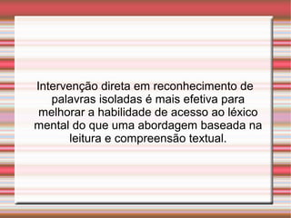 Intervenção direta em reconhecimento de
palavras isoladas é mais efetiva para
melhorar a habilidade de acesso ao léxico
mental do que uma abordagem baseada na
leitura e compreensão textual.
 