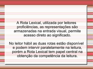 A Rota Lexical, utilizada por leitores
proficiências, as representações são
armazenadas na entrada visual, permite
acesso direto ao significado.
No leitor hábil as duas rotas estão disponível
e podem intervir paralelamente na leitura,
porém a Rota Lexical tem papel central na
obtenção da competência da leitura.
 