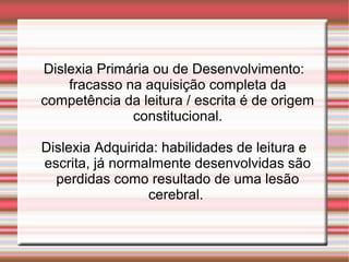 Dislexia Primária ou de Desenvolvimento:
fracasso na aquisição completa da
competência da leitura / escrita é de origem
constitucional.
Dislexia Adquirida: habilidades de leitura e
escrita, já normalmente desenvolvidas são
perdidas como resultado de uma lesão
cerebral.
 