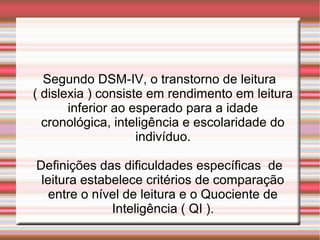Segundo DSM-IV, o transtorno de leitura
( dislexia ) consiste em rendimento em leitura
inferior ao esperado para a idade
cronológica, inteligência e escolaridade do
indivíduo.
Definições das dificuldades específicas de
leitura estabelece critérios de comparação
entre o nível de leitura e o Quociente de
Inteligência ( QI ).
 