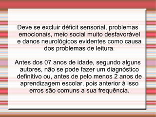 Deve se excluir déficit sensorial, problemas
emocionais, meio social muito desfavorável
e danos neurológicos evidentes como causa
dos problemas de leitura.
Antes dos 07 anos de idade, segundo alguns
autores, não se pode fazer um diagnóstico
definitivo ou, antes de pelo menos 2 anos de
aprendizagem escolar, pois anterior à isso
erros são comuns a sua frequência.
 