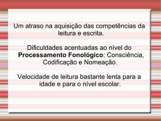Um atraso na aquisição das competências da
leitura e escrita.
Dificuldades acentuadas ao nível do
Processamento Fonológico: Consciência,
Codificação e Nomeação.
Velocidade de leitura bastante lenta para a
idade e para o nível escolar.
 