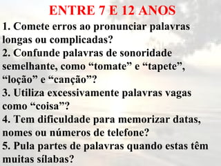 ENTRE 7 E 12 ANOS 1. Comete erros ao pronunciar palavras longas ou complicadas? 2. Confunde palavras de sonoridade semelhante, como “tomate” e “tapete”, “loção” e “canção”? 3. Utiliza excessivamente palavras vagas como “coisa”? 4. Tem dificuldade para memorizar datas, nomes ou números de telefone? 5. Pula partes de palavras quando estas têm muitas sílabas? 