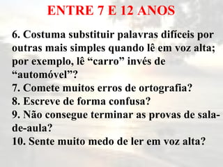 ENTRE 7 E 12 ANOS 6. Costuma substituir palavras difíceis por outras mais simples quando lê em voz alta; por exemplo, lê “carro” invés de “automóvel”? 7. Comete muitos erros de ortografia? 8. Escreve de forma confusa? 9. Não consegue terminar as provas de sala-de-aula? 10. Sente muito medo de ler em voz alta? 