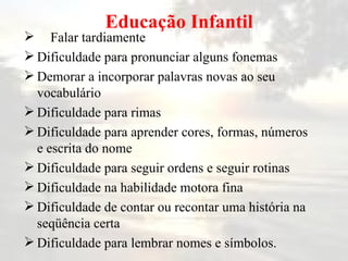   Educação Infantil Falar tardiamente Dificuldade para pronunciar alguns fonemas Demorar a incorporar palavras novas ao seu vocabulário Dificuldade para rimas Dificuldade para aprender cores, formas, números e escrita do nome Dificuldade para seguir ordens e seguir rotinas Dificuldade na habilidade motora fina Dificuldade de contar ou recontar uma história na seqüência certa Dificuldade para lembrar nomes e símbolos. 