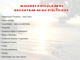 MAIORES DIFICULDADES ENCONTRADAS NO DISLÉXICOS  Organização Temporal – ritmo lento; Atraso na fala; Lateralidade – mista ou indefinida; Disgrafia; Seqüência lógica ( e produção); Rima e aliteração; Leitura de fonemas e logatomas; Leitura de Textos; Cópia; Escrita espontânea; Ditado; Dificuldade com outro idioma .  