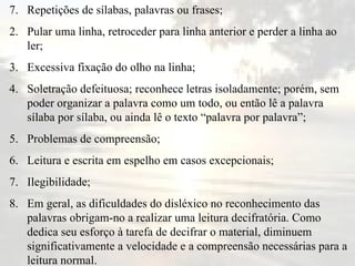 7.  Repetições de sílabas, palavras ou frases; Pular uma linha, retroceder para linha anterior e perder a linha ao ler; Excessiva fixação do olho na linha; Soletração defeituosa; reconhece letras isoladamente; porém, sem poder organizar a palavra como um todo, ou então lê a palavra sílaba por sílaba, ou ainda lê o texto “palavra por palavra”; Problemas de compreensão; Leitura e escrita em espelho em casos excepcionais; Ilegibilidade; Em geral, as dificuldades do disléxico no reconhecimento das palavras obrigam-no a realizar uma leitura decifratória. Como dedica seu esforço à tarefa de decifrar o material, diminuem significativamente a velocidade e a compreensão necessárias para a leitura normal.  