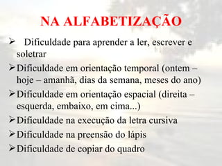 NA ALFABETIZAÇÃO Dificuldade para aprender a ler, escrever e soletrar Dificuldade em orientação temporal (ontem – hoje – amanhã, dias da semana, meses do ano) Dificuldade em orientação espacial (direita – esquerda, embaixo, em cima...) Dificuldade na execução da letra cursiva Dificuldade na preensão do lápis Dificuldade de copiar do quadro 