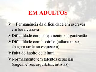 EM ADULTOS Permanência da dificuldade em escrever em letra cursiva Dificuldade em planejamento e organização Dificuldade com horários (adiantam-se, chegam tarde ou esquecem) Falta do hábito de leitura Normalmente tem talentos espaciais (engenheiros, arquitetos, artistas) 