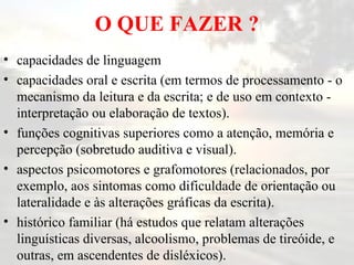 O QUE FAZER ? capacidades de linguagem  capacidades oral e escrita (em termos de processamento - o mecanismo da leitura e da escrita; e de uso em contexto - interpretação ou elaboração de textos).  funções cognitivas superiores como a atenção, memória e percepção (sobretudo auditiva e visual).  aspectos psicomotores e grafomotores (relacionados, por exemplo, aos sintomas como dificuldade de orientação ou lateralidade e às alterações gráficas da escrita).  histórico familiar (há estudos que relatam alterações linguísticas diversas, alcoolismo, problemas de tireóide, e outras, em ascendentes de disléxicos).  