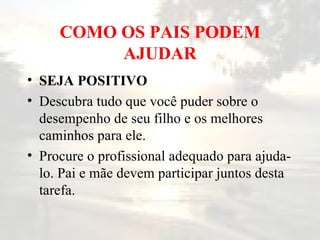 COMO OS PAIS PODEM AJUDAR SEJA POSITIVO   Descubra tudo que você puder sobre o desempenho de seu filho e os melhores caminhos para ele.  Procure o profissional adequado para ajuda-lo. Pai e mãe devem participar juntos desta tarefa.  