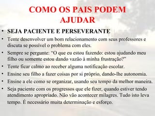 COMO OS PAIS PODEM AJUDAR SEJA PACIENTE E PERSEVERANTE   Tente desenvolver um bom relacionamento com seus professores e discuta se possível o problema com eles.  Sempre se pergunte: “O que eu estou fazendo: estou ajudando meu filho ou somente estou dando vazão à minha frustração?”  Tente ficar calmo ao receber alguma notificação escolar.  Ensine seu filho a fazer coisas por si próprio, dando-lhe autonomia.  Ensine a ele como se organizar, usando seu tempo da melhor maneira.  Seja paciente com os progressos que ele fizer, quando estiver tendo atendimento apropriado. Não vão acontecer milagres. Tudo isto leva tempo. É necessário   muita determinação e esforço.  
