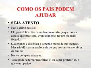 COMO OS PAIS PODEM AJUDAR SEJA ATENTO   Não o deixe desistir.  Ele poderá ficar tão cansado com o esforço que faz na escola, que precisará, eventualmente, ter um dia mais folgado.  Sua criança é disléxica e depende muito de sua atenção. Mas não dê mais atenção a ela do que aos outros membros da família.  Nunca compare crianças.  Você pode se tornar neurótico(a) ou super protetor(a), o que é um perigo.  