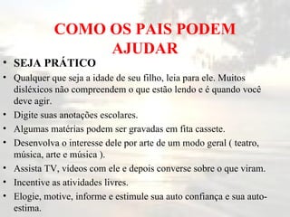 COMO OS PAIS PODEM AJUDAR SEJA PRÁTICO   Qualquer que seja a idade de seu filho, leia para ele. Muitos disléxicos não compreendem o que estão lendo e é quando você deve agir.  Digite suas anotações escolares.  Algumas matérias podem ser gravadas em fita cassete.  Desenvolva o interesse dele por arte de um modo geral ( teatro, música, arte e música ).  Assista TV, vídeos com ele e depois converse sobre o que viram.  Incentive as atividades livres.  Elogie, motive, informe e estimule sua auto confiança e sua auto-estima.  