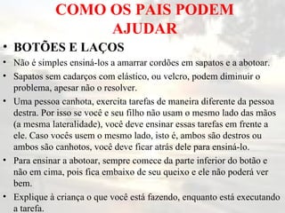 COMO OS PAIS PODEM AJUDAR BOTÕES E LAÇOS   Não é simples ensiná-los a amarrar cordões em sapatos e a abotoar.  Sapatos sem cadarços com elástico, ou velcro, podem diminuir o problema, apesar não o resolver.  Uma pessoa canhota, exercita tarefas de maneira diferente da pessoa destra. Por isso se você e seu filho não usam o mesmo lado das mãos (a mesma lateralidade), você deve ensinar essas tarefas em frente a ele. Caso vocês usem o mesmo lado, isto é, ambos são destros ou ambos são canhotos, você deve ficar atrás dele para ensiná-lo.  Para ensinar a abotoar, sempre comece da parte inferior do botão e não em cima, pois fica embaixo de seu queixo e ele não poderá ver bem.  Explique à criança o que você está fazendo, enquanto está executando a tarefa.  
