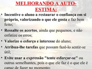 MELHORANDO A AUTO-ESTIMA: Incentive o aluno a restaurar o confiança em si próprio, valorizando o que ele gosta  e faz bem feito; Ressalte os acertos , ainda que pequenos, e não enfatize os erros; Valorize o esforço e interesse  do aluno; Atribua-lhe tarefas  que possam fazê-lo sentir-se útil; Evite usar a expressão "tente esforçar-se"  ou outras semelhantes, pois o que ele faz é o que ele é capaz de fazer no momento; 
