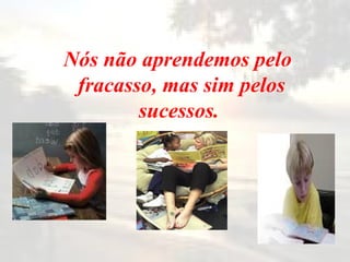 Nós não aprendemos pelo fracasso, mas sim pelos sucessos.   