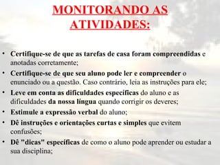 MONITORANDO AS ATIVIDADES: Certifique-se de que as tarefas de casa foram compreendidas  e anotadas corretamente; Certifique-se de que seu aluno pode ler e compreender  o enunciado ou a questão. Caso contrário, leia as instruções para ele; Leve em conta as dificuldades específicas  do aluno e as dificuldades  da nossa língua  quando corrigir os deveres; Estimule a expressão verbal  do aluno; Dê instruções e orientações curtas e simples  que evitem confusões; Dê "dicas" específicas  de como o aluno pode aprender ou estudar a sua disciplina; 