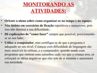 MONITORANDO AS ATIVIDADES: Oriente o aluno sobre como organizar-se no tempo e no espaço ; Não insista em exercícios de fixação  repetitivos e numerosos, pois isso não diminui a sua dificuldade; Dê explicações de "como fazer"  sempre que possível, posicionando-se ao seu lado; Utilize o computador , mas certifique-se de que o programa é adequado ao seu nível. Crianças com dificuldade de linguagem são mais sensíveis às críticas, e o computador, quando usado com programas que emitem sons estranhos cada vez que a criança erra, só reforçará as idéias negativas que elas tem de si mesmas e aumentará sua ansiedade  