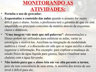 MONITORANDO AS ATIVIDADES: Permita o uso de gravador ; Esquematize o conteúdo das aulas  quando o assunto for muito difícil para o aluno. Assim, a professora terá a garantia de que ele está adquirindo os principais conceitos da matéria através de esquemas claros e didáticos; "Uma imagem vale mais que mil palavras" : demonstrações e filmes podem ser utilizados para enfatizar as aulas, variar as estratégias e motivá-los. Auxiliam na integração da modalidade auditiva e visual , e a discussão em sala que se segue auxilia o aluno organizar a informação. Por exemplo: para explicar a mudança do estado físico da água líquida para gasosa, faça-o visualizar uma chaleira com a água fervendo; Não insista para que o aluno leia em voz alta perante a turma , pois ele tem consciência de seus erros. A maioria dos textos de seu nível é difícil para ele; 