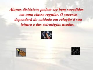 Alunos disléxicos podem ser bem sucedidos em uma classe regular. O sucesso dependerá do cuidado em relação à sua leitura e das estratégias usadas.   