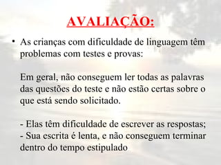AVALIAÇÃO: As crianças com dificuldade de linguagem têm problemas com testes e provas: Em geral, não conseguem ler todas as palavras das questões do teste e não estão certas sobre o que está sendo solicitado. - Elas têm dificuldade de escrever as respostas; - Sua escrita é lenta, e não conseguem terminar dentro do tempo estipulado 