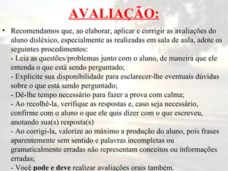 AVALIAÇÃO: Recomendamos que, ao elaborar, aplicar e corrigir as avaliações do aluno disléxico, especialmente as realizadas em sala de aula, adote os seguintes procedimentos: - Leia as questões/problemas junto com o aluno, de maneira que ele entenda o que está sendo perguntado; - Explicite sua disponibilidade para esclarecer-lhe eventuais dúvidas sobre o que está sendo perguntado; - Dê-lhe tempo necessário para fazer a prova com calma; - Ao recolhê-la, verifique as respostas e, caso seja necessário, confirme com o aluno o que ele quis dizer com o que escreveu, anotando sua(s) resposta(s) - Ao corrigi-la, valorize ao máximo a produção do aluno, pois frases aparentemente sem sentido e palavras incompletas ou gramaticalmente erradas não representam conceitos ou informações erradas; - Você  pode e deve  realizar avaliações orais também.  