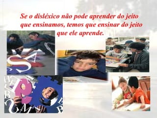   Se o disléxico não pode aprender do jeito que ensinamos, temos que ensinar do jeito que ele aprende.   