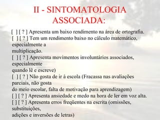 II - SINTOMATOLOGIA ASSOCIADA:  [  ] [ ? ] Apresenta um baixo rendimento na área de ortografia. [  ] [ ? ] Tem um rendimento baixo no cálculo matemático, especialmente a multiplicação. [  ] [ ? ] Apresenta movimentos involuntários associados, especialmente quando lê e escreve) [  ] [ ? ] Não gosta de ir à escola (Fracassa nas avaliações parciais, não gosta do meio escolar, falta de motivação para aprendizagem) [ ] [ ? ] Apresenta ansiedade e medo na hora de ler em voz alta. [ ] [ ? ] Apresenta erros freqüentes na escrita (omissões, substituições, adições e inversões de letras)  