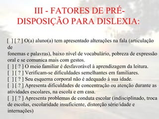 III - FATORES DE PRÉ-DISPOSIÇÃO PARA DISLEXIA:  [  ] [ ? ] O(a) aluno(a) tem apresentado alterações na fala (articulação de fonemas e palavras), baixo nível de vocabulário, pobreza de expressão oral e se comunica mais com gestos. [  ] [ ? ] O meio familiar é desfavorável à aprendizagem da leitura. [  ] [ ? ] Verificam-se dificuldades semelhantes em familiares. [  ] [ ? ] Seu esquema corporal não é adequado à sua idade. [  ] [ ? ] Apresenta dificuldades de concentração ou atenção durante as atividades escolares, na escola e em casa.  [  ] [ ? ] Apresenta problemas de conduta escolar (indisciplinado, troca de escolas, escolaridade insuficiente, distorção série/idade e internações)   