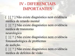 IV - DIFERENCIAIS IMPORTANTES [  ] [ ? ] Não existe diagnóstico nem evidência médica de retardo mental [  ] [ ? ] Não existe diagnóstico nem evidência médica de transtorno neurológico [  ] [ ? ] Não existe diagnóstico nem evidência fonoaudiológica de problemas de audição. [  ] [ ? ] Não existe diagnóstico nem evidência médica de defeitos de visão   
