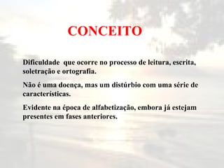 CONCEITO D ificuldade  que ocorre no processo de leitura, escrita, soletração e ortografia. N ão é uma doença, mas um distúrbio com  u ma série de características. E vidente na época de alfabetização, embora já estejam presentes em fases anteriores. 