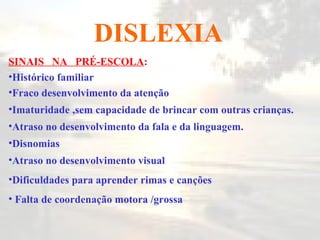 DISLEXIA SINAIS  NA  PRÉ-ESCOLA : Histórico familiar Fraco desenvolvimento da atenção Imaturidade ,sem capacidade de brincar com outras crianças. Atraso no desenvolvimento da fala e da linguagem. Disnomias Atraso no desenvolvimento visual Dificuldades para aprender rimas e canções Falta de coordenação motora /grossa  