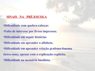 Dificuldade com quebra-cabeças Falta de interesse por livros impressos. Dificuldade em seguir histórias Dificuldade em aprender o alfabeto. Dificuldade em aprender relação grafema-fonema (letra-som), apenas com a explicação explícita. Dificuldade na memória imediata. SINAIS  NA  PRÉ-ESCOLA 