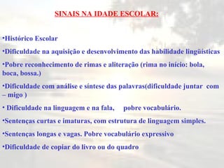 SINAIS NA IDADE ESCOLAR: Histórico Escolar Dificuldade na aquisição e desenvolvimento das habilidade lingüísticas  Pobre reconhecimento de rimas e aliteração (rima no início: bola, boca, bossa.) Dificuldade com análise e síntese das palavras(dificuldade juntar  com – migo ) Dificuldade na linguagem e na fala,  pobre vocabulário. Sentenças curtas e imaturas, com estrutura de linguagem simples. Sentenças longas e vagas. Pobre vocabulário expressiv o Dificuldade de copiar do livro ou do quadro 