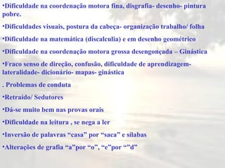 Dificuldade na coordenação motora fina, disgrafia- desenho- pintura pobre. Dificuldades visuais, postura da cabeça- organização trabalho/ folha Dificuldade na matemática (disca l culia) e em desenho geométrico  Dificuldade na coordenação motora grossa desengonçada – Ginástica  Fraco senso de direção, confusão, dificuldade de aprendizagem- lateralidade- dicionário- mapas- ginásti ca . Problemas de conduta Retraído/ Sedutores Dá-se muito bem nas   prov as orais Dificuldade na leitura , se nega a le r Inversão de palavras “casa” por “saca” e sílabas Alterações de grafia “a”por “o”, “e”por “”d” 