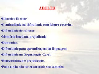 ADULTO Histórico Escolar  . Continuidade na dificuldade com leitura e escrita. Dificuldade de soletrar . Memória Imediata prejudic ada Disnomias . Dificuldade para aprendizagem da linguagem . Dificuldade na Organização Geral . Emocionalmente prejudicado . Pode ainda não ter encontrado seu caminho . 