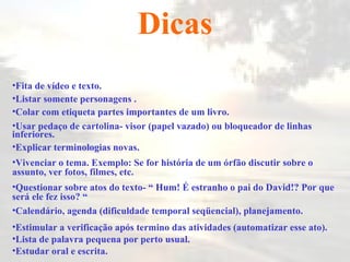 Dicas Fita de vídeo e texto. Listar somente personagens  . Colar com etiqueta partes importantes de um livro . Usar pedaço de cartolina- visor (papel vazado) ou bloqueador de linhas inferiores . Explicar terminologias novas . Vivenciar o tema. Exemplo: Se for história de um órfão discutir sobre o assunto, ver fotos, filmes, etc. Questionar sobre atos do texto- “ Hum! É estranho o pai do David!? Por que será ele fez isso? “ Calendário, agenda (dificuldade temporal seqüencial), planejamento . Estimular a verificação após termino das atividades (automatizar esse ato). Lista de palavra pequena por perto usual. Estudar oral e escrita. 