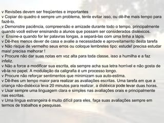 v Revisões devem ser freqüentes e importantes v Copiar do quadro é sempre um problema, tente evitar isso, ou dê-lhe mais tempo para fazê-lo. v Demonstre paciência, compreensão e amizade durante todo o tempo, principalmente quando você estiver ensinando a alunos que possam ser considerados disléxicos. v  Ensine-a quando for ler palavras longas, a separá-las com uma linha a lápis. v Dê-lhes menos dever de casa e avalie a necessidade e aproveitamento desta tarefa v Não risque de vermelho seus erros ou coloque lembretes tipo: estude! precisa estudar mais! precisa melhorar !  v Procure não dar suas notas em voz alta para toda classe, isso a humilha e a faz infeliz. v Não a force a modificar sua escrita, ela sempre acha sua letra horrível e não gosta de vê-la no papel. A modulação da caligrafia é um processo longo. v Procure não reforçar sentimentos que minimizam sua auto-estima.  v Dê-lhes um tempo maior para realizar as avaliações escritas. Uma tarefa em que a criança não-disléxica leva 20 minutos para realizar, a disléxica pode levar duas horas.  v Usar sempre uma linguagem clara e simples nas avaliações orais e principalmente nas escritas.  v Uma língua estrangeira é muito difícil para eles, faça suas avaliações sempre em termos de trabalhos e pesquisas. 