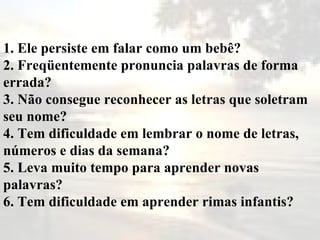 1. Ele persiste em falar como um bebê? 2. Freqüentemente pronuncia palavras de forma errada? 3. Não consegue reconhecer as letras que soletram seu nome? 4. Tem dificuldade em lembrar o nome de letras, números e dias da semana? 5. Leva muito tempo para aprender novas palavras? 6. Tem dificuldade em aprender rimas infantis? 